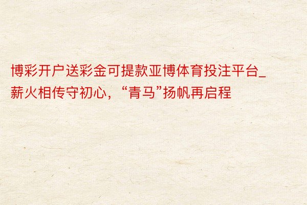 博彩开户送彩金可提款亚博体育投注平台_薪火相传守初心，“青马”扬帆再启程