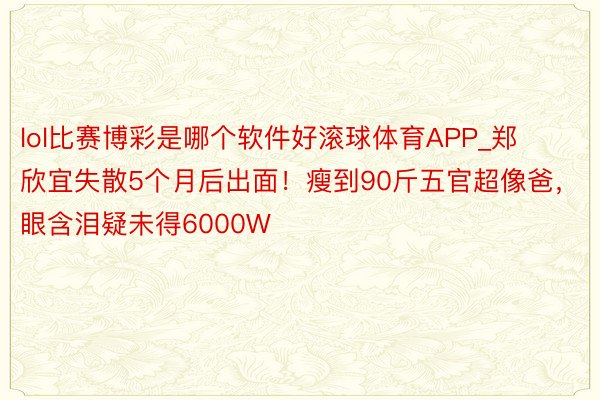 lol比赛博彩是哪个软件好滚球体育APP_郑欣宜失散5个月后出面！瘦到90斤五官超像爸，眼含泪疑未得6000W