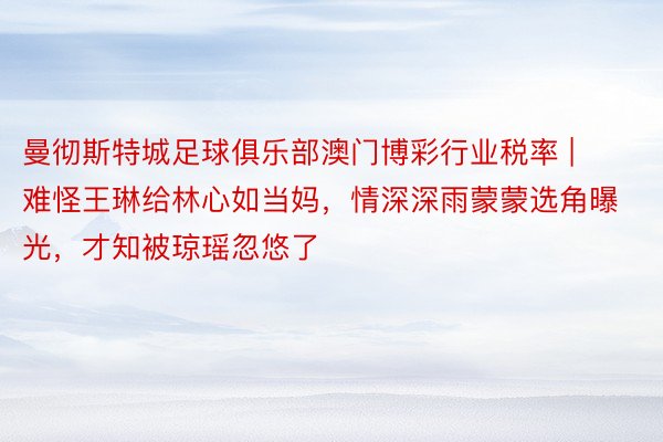 曼彻斯特城足球俱乐部澳门博彩行业税率 | 难怪王琳给林心如当妈，情深深雨蒙蒙选角曝光，才知被琼瑶忽悠了