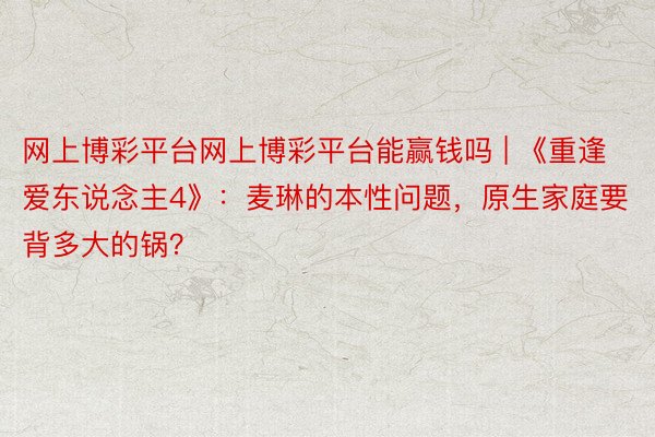 网上博彩平台网上博彩平台能赢钱吗 | 《重逢爱东说念主4》：麦琳的本性问题，原生家庭要背多大的锅？