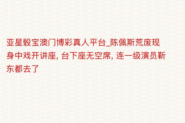 亚星骰宝澳门博彩真人平台_陈佩斯荒废现身中戏开讲座, 台下座无空席, 连一级演员靳东都去了