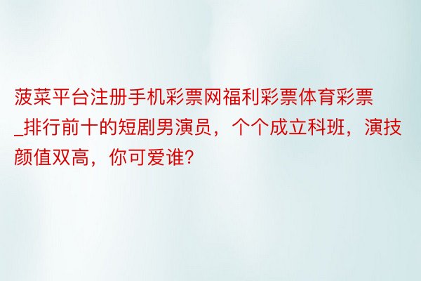 菠菜平台注册手机彩票网福利彩票体育彩票_排行前十的短剧男演员，个个成立科班，演技颜值双高，你可爱谁？