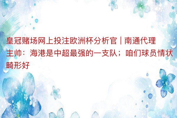 皇冠赌场网上投注欧洲杯分析官 | 南通代理主帅：海港是中超最强的一支队；咱们球员情状畸形好