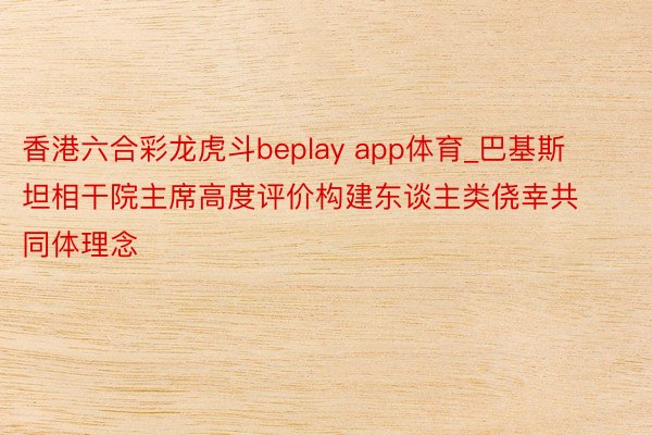 香港六合彩龙虎斗beplay app体育_巴基斯坦相干院主席高度评价构建东谈主类侥幸共同体理念