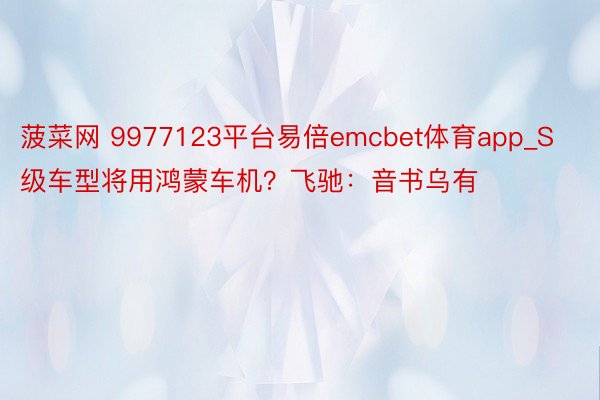菠菜网 9977123平台易倍emcbet体育app_S级车型将用鸿蒙车机？飞驰：音书乌有