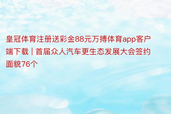 皇冠体育注册送彩金88元万搏体育app客户端下载 | 首届众人汽车更生态发展大会签约面貌76个