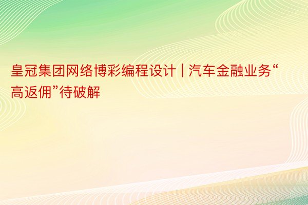 皇冠集团网络博彩编程设计 | 汽车金融业务“高返佣”待破解