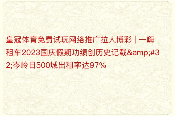 皇冠体育免费试玩网络推广拉人博彩 | 一嗨租车2023国庆假期功绩创历史记载&#32;岑岭日500城出租率达97%