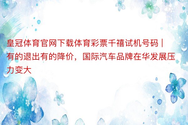 皇冠体育官网下载体育彩票千禧试机号码 | 有的退出有的降价，国际汽车品牌在华发展压力变大